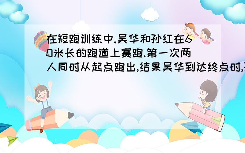 在短跑训练中.吴华和孙红在60米长的跑道上赛跑.第一次两人同时从起点跑出,结果吴华到达终点时,孙红离终点还差6米；第二次吴华从起点处后退6米,孙红仍由起点处向前跑,各自保持第一次的