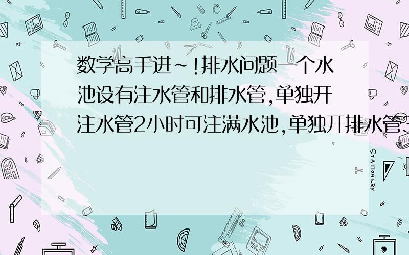 数学高手进~!排水问题一个水池设有注水管和排水管,单独开注水管2小时可注满水池,单独开排水管3小时可将一池水排完,现将注水管与排水管同时开放若干小时后,关上注水管,排水管排掉水池