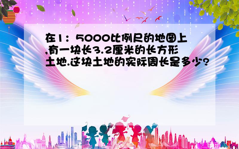 在1：5000比例尺的地图上,有一块长3.2厘米的长方形土地.这块土地的实际周长是多少?