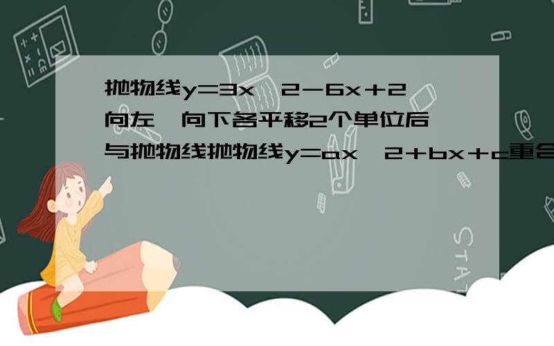 抛物线y=3x^2－6x＋2向左、向下各平移2个单位后,与抛物线抛物线y=ax^2＋bx＋c重合,则a=?b=?c=?