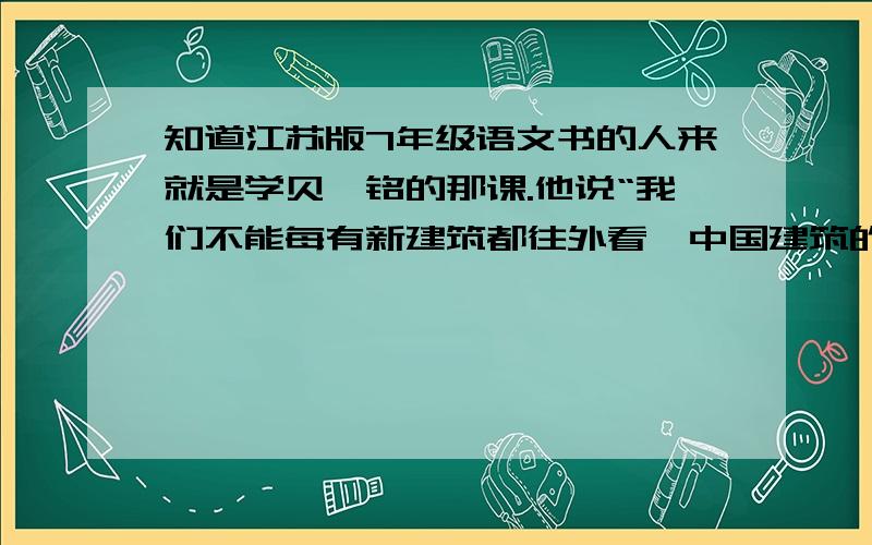 知道江苏版7年级语文书的人来就是学贝聿铭的那课.他说“我们不能每有新建筑都往外看,中国建筑的根还在,还可以发芽.当然,光寻历史的根还是不够的,还要现代化.有了好的根可以插枝,把新