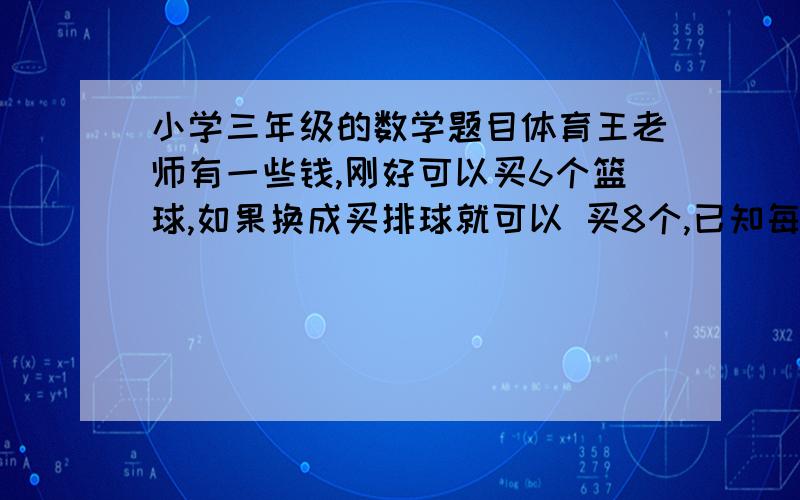 小学三年级的数学题目体育王老师有一些钱,刚好可以买6个篮球,如果换成买排球就可以 买8个,已知每个篮球比排球贵18元,王老师这些钱有多少元?  用小学三年级所学知识 应该怎么样解题呢?