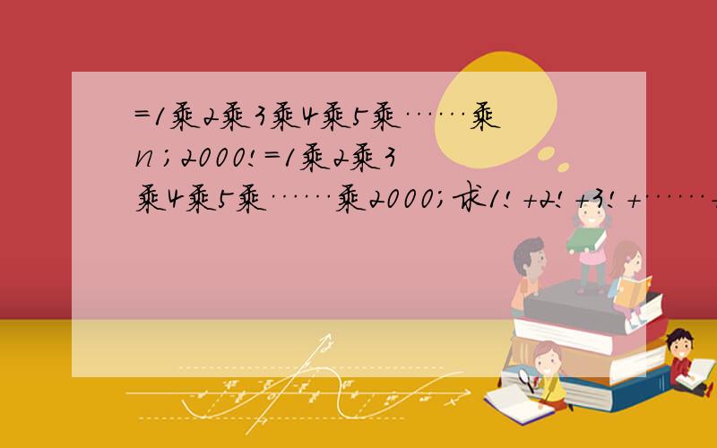 =1乘2乘3乘4乘5乘……乘n ;2000!=1乘2乘3乘4乘5乘……乘2000；求1!+2!+3!+……+2000!=这是初一的题.希望能让初一的孩子看懂.