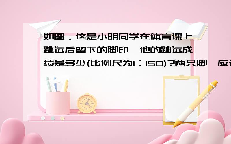 如图．这是小明同学在体育课上跳远后留下的脚印,他的跳远成绩是多少(比例尺为l：150)?两只脚,应该以哪只为距离?不懂,