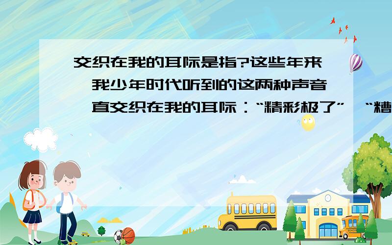 交织在我的耳际是指?这些年来,我少年时代听到的这两种声音一直交织在我的耳际：“精彩极了”,“糟糕透了”；“精彩极了”,“糟糕透了”……它们像两股风不断地向我吹来.我谨慎地把