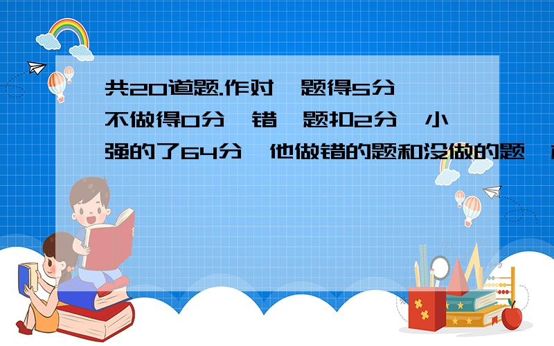 共20道题.作对一题得5分,不做得0分,错一题扣2分,小强的了64分,他做错的题和没做的题一样多.小强做对了几道题能把算式列出来么?