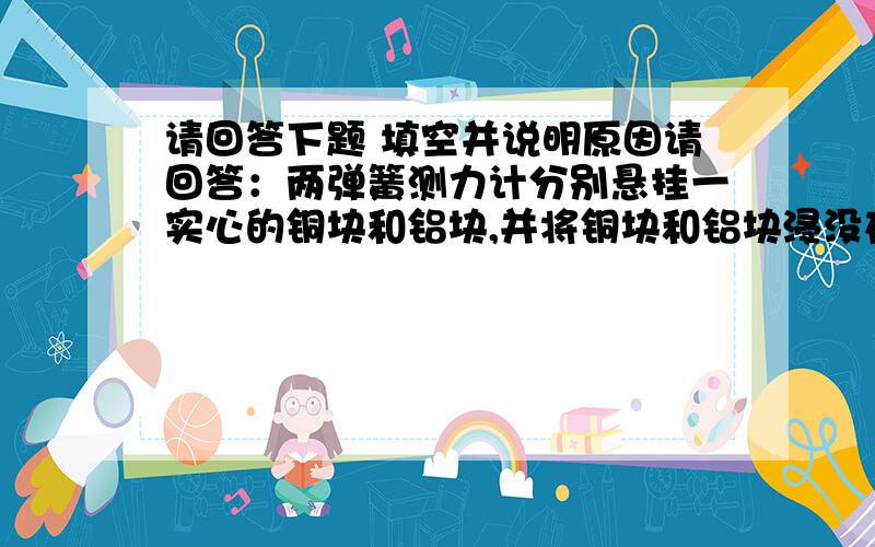 请回答下题 填空并说明原因请回答：两弹簧测力计分别悬挂一实心的铜块和铝块,并将铜块和铝块浸没在水中,两弹簧测力计的示数相同,现将铜块和铝块提出水面,静止时（ ）A.挂铝块的弹簧