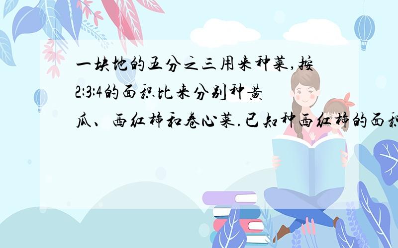 一块地的五分之三用来种菜,按2:3:4的面积比来分别种黄瓜、西红柿和卷心菜.已知种西红柿的面积是120㎡问：这块地的面积是多少?