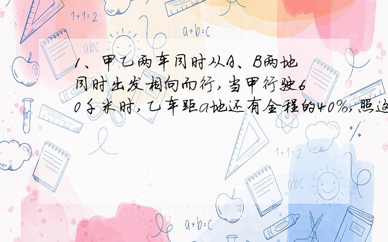 1、甲乙两车同时从A、B两地同时出发相向而行,当甲行驶60千米时,乙车距a地还有全程的40%,照这样行驶,甲车到达B地时,乙车距a地还有全程的五分之一,甲乙两车的路程比是多少?a、B两地相距多