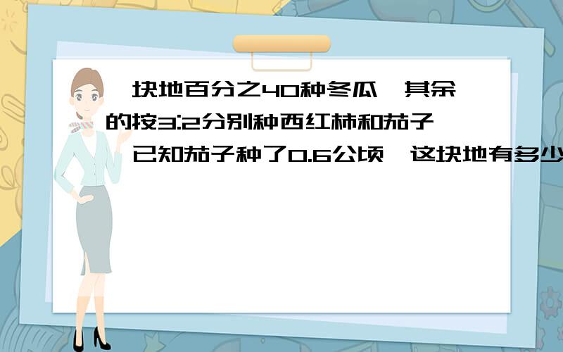 一块地百分之40种冬瓜,其余的按3:2分别种西红柿和茄子,已知茄子种了0.6公顷,这块地有多少公顷?具体算式,越详细越好,