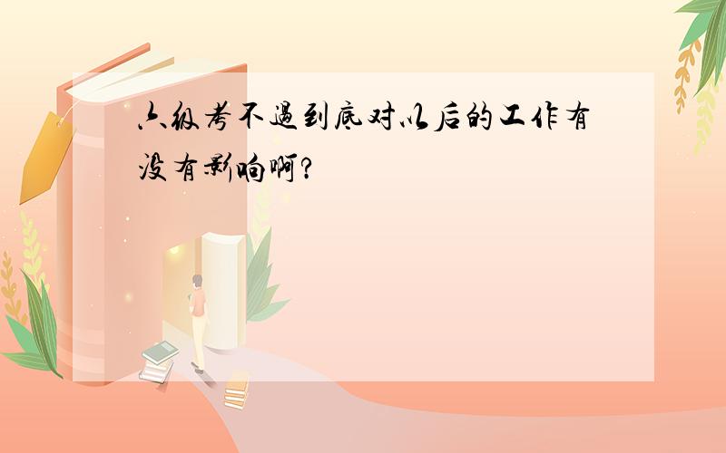 六级考不过到底对以后的工作有没有影响啊?