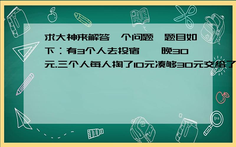 求大神来解答一个问题,题目如下：有3个人去投宿,一晚30元.三个人每人掏了10元凑够30元交给了老板.后来老板说今天优惠只要25元就够了,拿出5元命令服务生退还给他们,服务生偷偷藏起了2元,