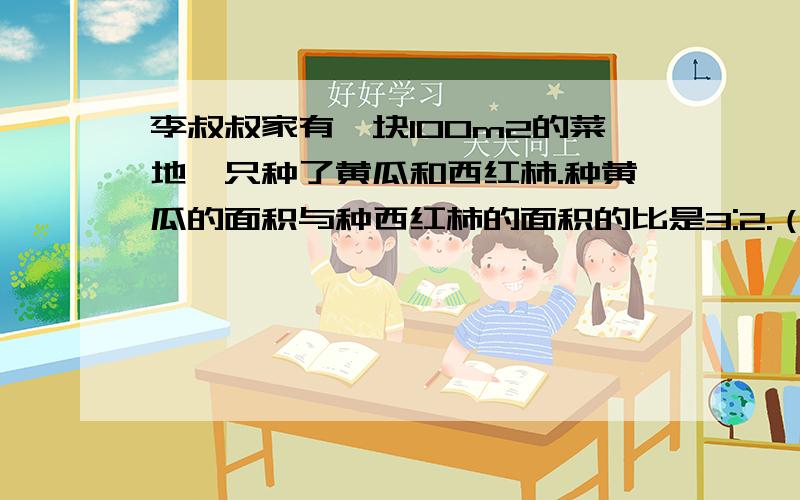 李叔叔家有一块100m2的菜地,只种了黄瓜和西红柿.种黄瓜的面积与种西红柿的面积的比是3:2.（1）种黄瓜的面积是多少平方米?（2）种西红柿的面积是多少平方米?         请好心人帮帮忙?