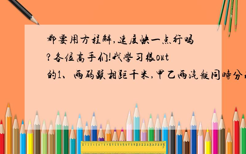 都要用方程解,速度快一点行吗?各位高手们!我学习很out的1、两码头相距千米,甲乙两汽艇同时分别从两个码头出发,向同一方向航行,甲艇在前,乙艇在后,已知甲艇每小时行28千米,乙艇用了5小时