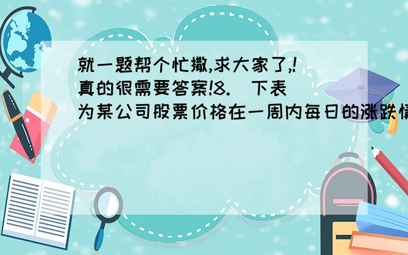 就一题帮个忙撒,求大家了,!真的很需要答案!8.  下表为某公司股票价格在一周内每日的涨跌情况（股价上涨记为+,下跌记为-）      星期                  一          二         三         四         五每