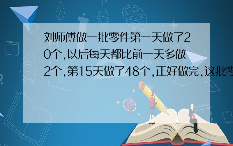 刘师傅做一批零件第一天做了20个,以后每天都比前一天多做2个,第15天做了48个,正好做完,这批零件共有多少个?