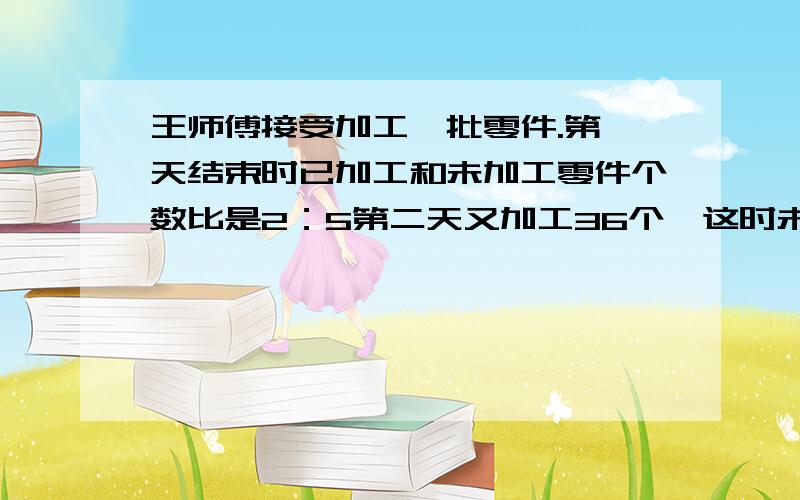 王师傅接受加工一批零件.第一天结束时已加工和未加工零件个数比是2：5第二天又加工36个,这时未加工的和已加工的零件数的比是3:求有多少个