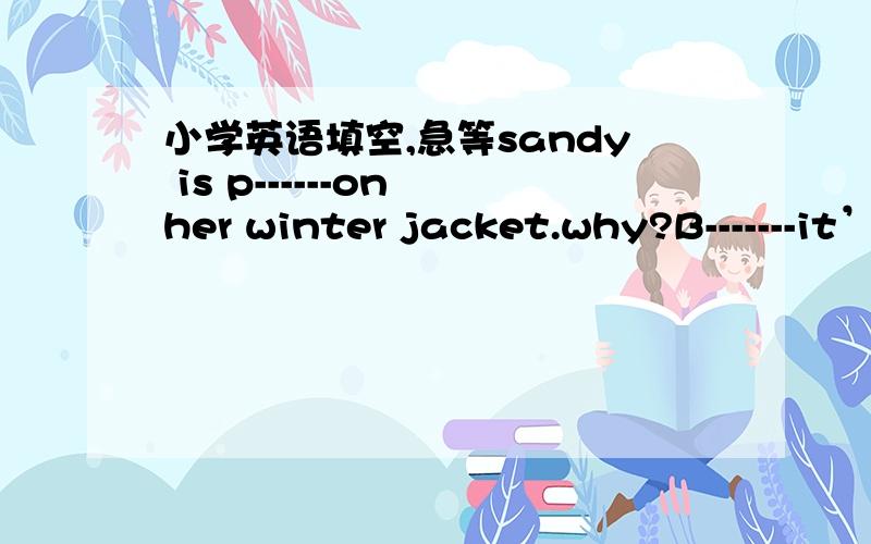 小学英语填空,急等sandy is p------on her winter jacket.why?B-------it’s cold outside.