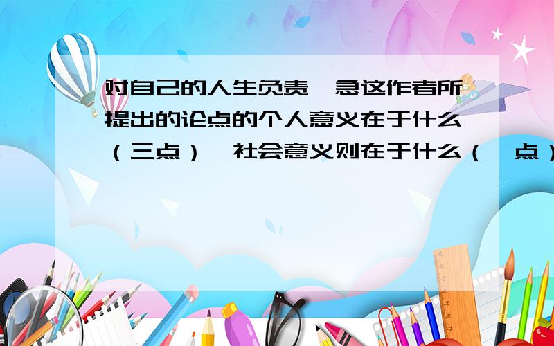 对自己的人生负责,急这作者所提出的论点的个人意义在于什么（三点）,社会意义则在于什么（一点）