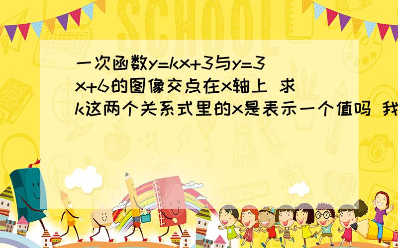 一次函数y=kx+3与y=3x+6的图像交点在x轴上 求k这两个关系式里的x是表示一个值吗 我先设y=3x+6里y=0 然后求出x=-2 再代进y=kx+3 k=1.5 这样对吗 如果不对 如果对 解释下为什么x在这里是一个值