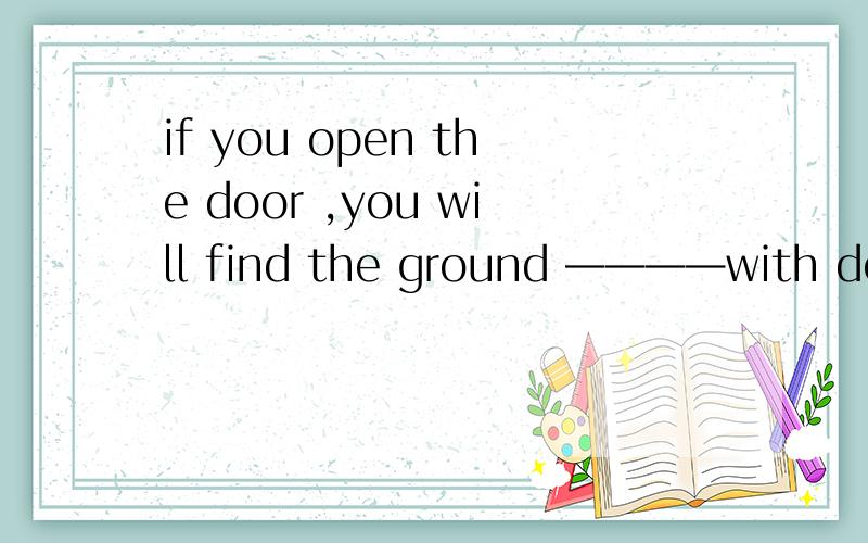 if you open the door ,you will find the ground ————with deep snow——————横线处,为什么答案是covered 而不是covering要是题目这么改呢if you open the door you will find Lily ————with the ball—————