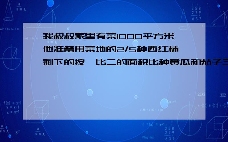 我叔叔家里有菜1000平方米他准备用菜地的2/5种西红柿剩下的按一比二的面积比种黄瓜和茄子三种蔬菜的面积分别是多少平方米?急