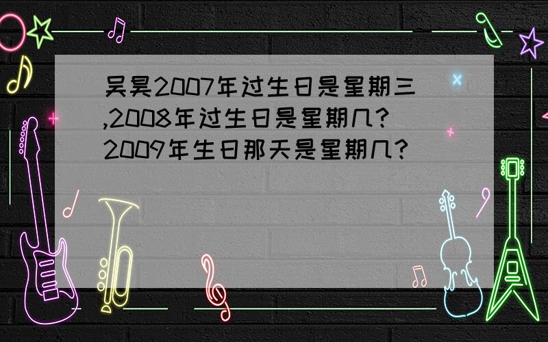 吴昊2007年过生日是星期三,2008年过生日是星期几?2009年生日那天是星期几?