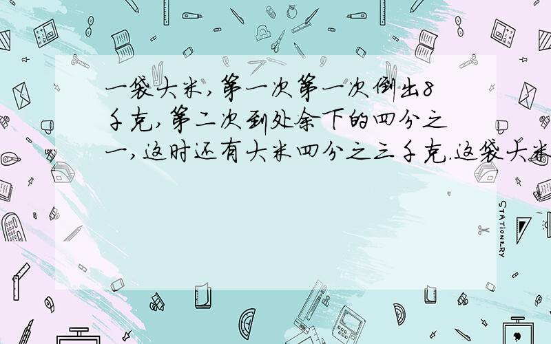 一袋大米,第一次第一次倒出8千克,第二次到处余下的四分之一,这时还有大米四分之三千克.这袋大米多少千