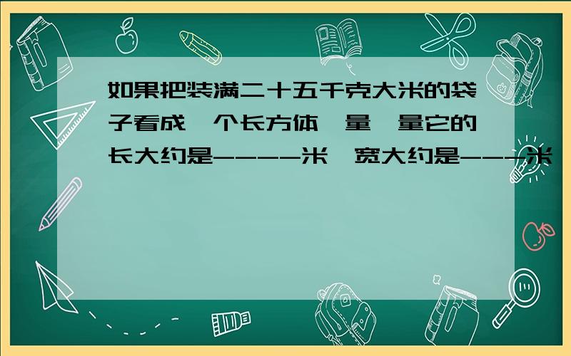 如果把装满二十五千克大米的袋子看成一个长方体,量一量它的长大约是----米,宽大约是---米,高大约是---