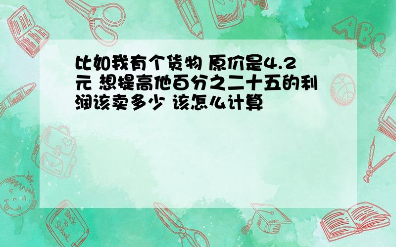 比如我有个货物 原价是4.2元 想提高他百分之二十五的利润该卖多少 该怎么计算