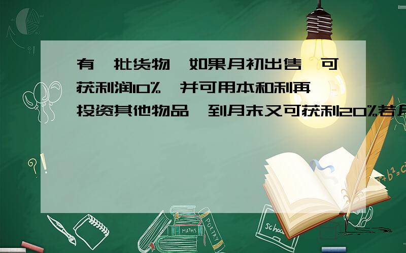 有一批货物,如果月初出售,可获利润10%,并可用本和利再投资其他物品,到月末又可获利20%若月末出售可获利40%,但需付仓储费用800元,根据商场投入的资金,判断一下如何销售获利多.