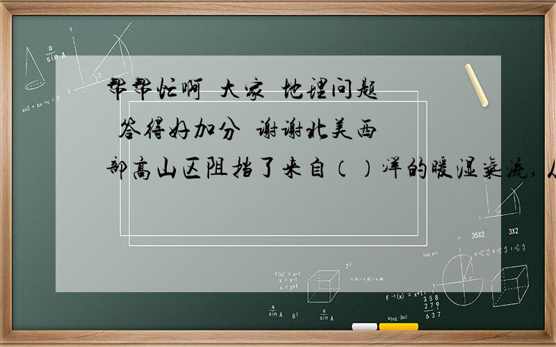 帮帮忙啊  大家  地理问题  答得好加分  谢谢北美西部高山区阻挡了来自（）洋的暖湿气流, 从而使西侧山脉间的高原  促使冬季的（）  冷气流2长驱南下,夏季,（）暖湿气流自由北上,冬夏温