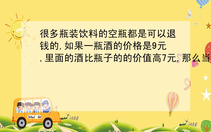 很多瓶装饮料的空瓶都是可以退钱的,如果一瓶酒的价格是9元,里面的酒比瓶子的的价值高7元,那么当你退瓶子时,杂货店老板应该退你多少钱呢?