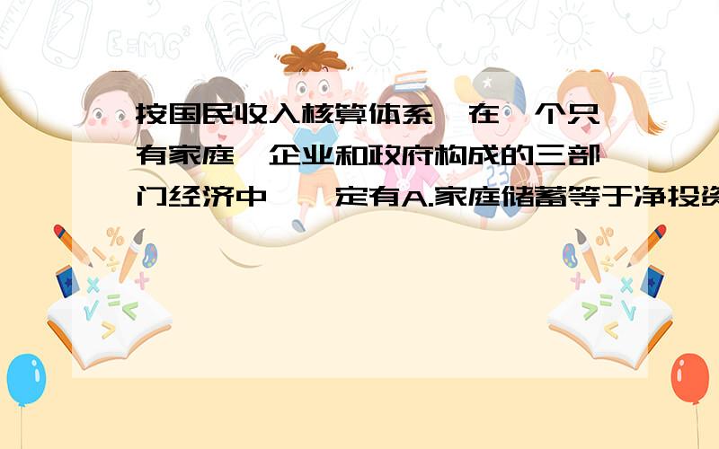 按国民收入核算体系,在一个只有家庭、企业和政府构成的三部门经济中,一定有A.家庭储蓄等于净投资 B.家庭储蓄加折旧等于总投资加政府购买 C.家庭储蓄等于总投资 D.家庭储蓄加税收等于总