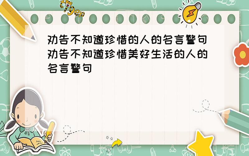 劝告不知道珍惜的人的名言警句劝告不知道珍惜美好生活的人的名言警句