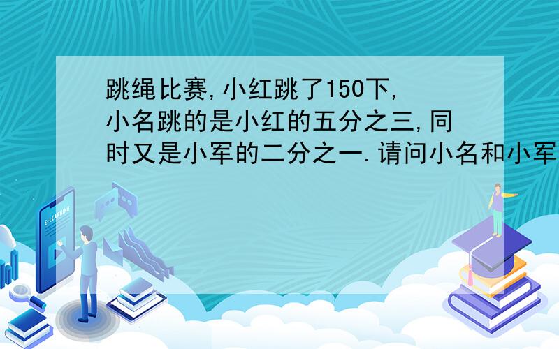 跳绳比赛,小红跳了150下,小名跳的是小红的五分之三,同时又是小军的二分之一.请问小名和小军各跳几下?一个长方形,长是15厘米,宽是长的5分之3,同时又是高的2分之1,求长方形的体积.