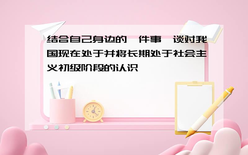 结合自己身边的一件事,谈对我国现在处于并将长期处于社会主义初级阶段的认识