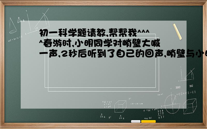 初一科学题请教,帮帮我^^^^春游时,小明同学对峭壁大喊一声,2秒后听到了自己的回声,峭壁与小明同学之间的距离是_____米.如从小明所在处发出一束激光,接收到峭壁反射回来的光,需要_______秒(