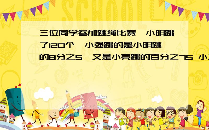 三位同学参加跳绳比赛,小明跳了120个,小强跳的是小明跳的8分之5,又是小亮跳的百分之75 小三位同学参加跳绳比赛,小明跳了120个,小强跳的是小明跳的8分之5,又是小亮跳的百分之75 小亮跳了多