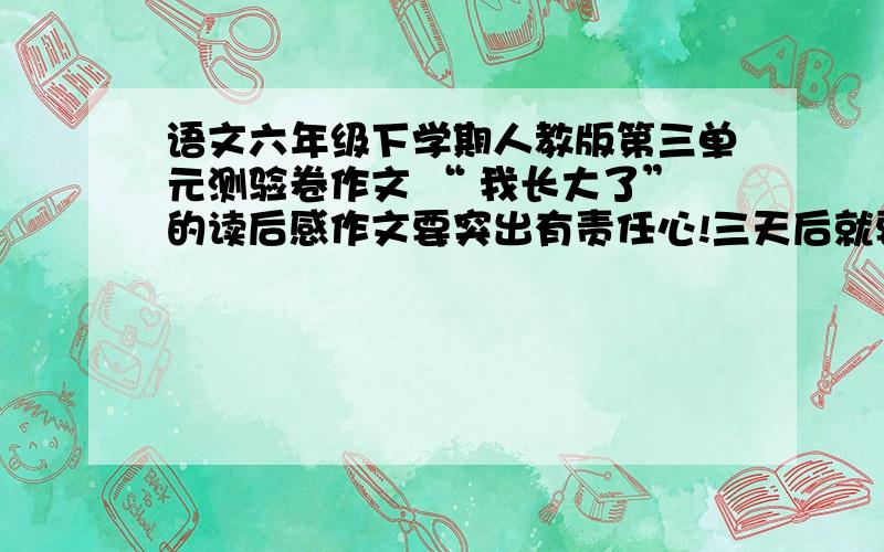 语文六年级下学期人教版第三单元测验卷作文 “ 我长大了”的读后感作文要突出有责任心!三天后就要测验啦!要自己写的,不要抄其他网站!