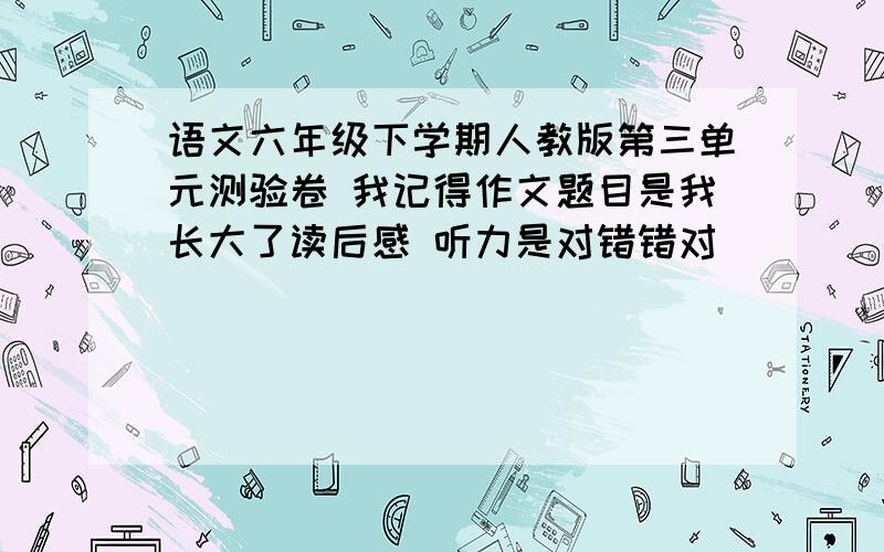 语文六年级下学期人教版第三单元测验卷 我记得作文题目是我长大了读后感 听力是对错错对