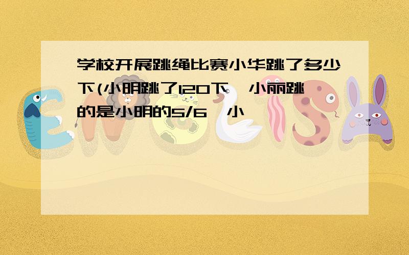 学校开展跳绳比赛小华跳了多少下(小明跳了120下,小丽跳的是小明的5/6,小