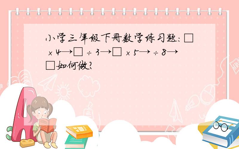 小学三年级下册数学练习题：□×4→□÷3→□×5→÷8→□如何做?