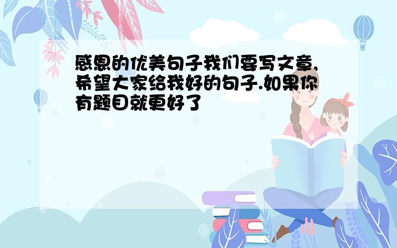 感恩的优美句子我们要写文章,希望大家给我好的句子.如果你有题目就更好了