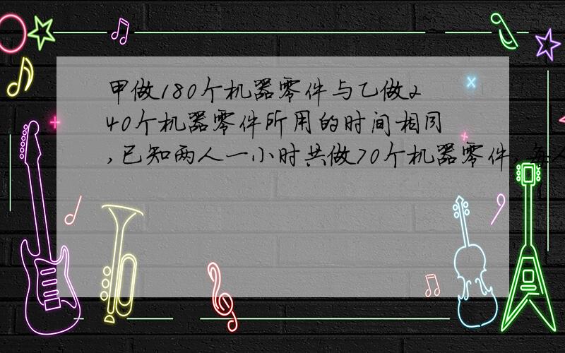 甲做180个机器零件与乙做240个机器零件所用的时间相同,已知两人一小时共做70个机器零件,每人每小时各做...甲做180个机器零件与乙做240个机器零件所用的时间相同,已知两人一小时共做70个机