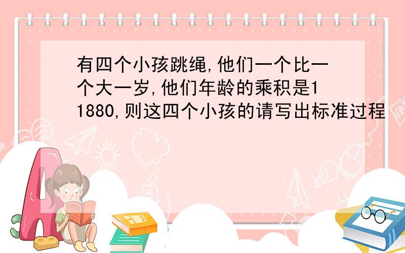 有四个小孩跳绳,他们一个比一个大一岁,他们年龄的乘积是11880,则这四个小孩的请写出标准过程