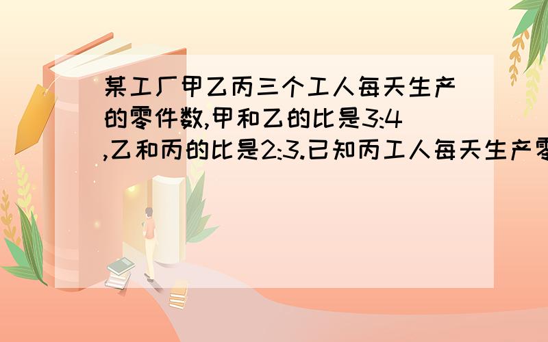 某工厂甲乙丙三个工人每天生产的零件数,甲和乙的比是3:4,乙和丙的比是2:3.已知丙工人每天生产零件的个数比甲,乙2人每天生产零件的个数之和少25个,问3人每天各生产多少零件用一元一次方