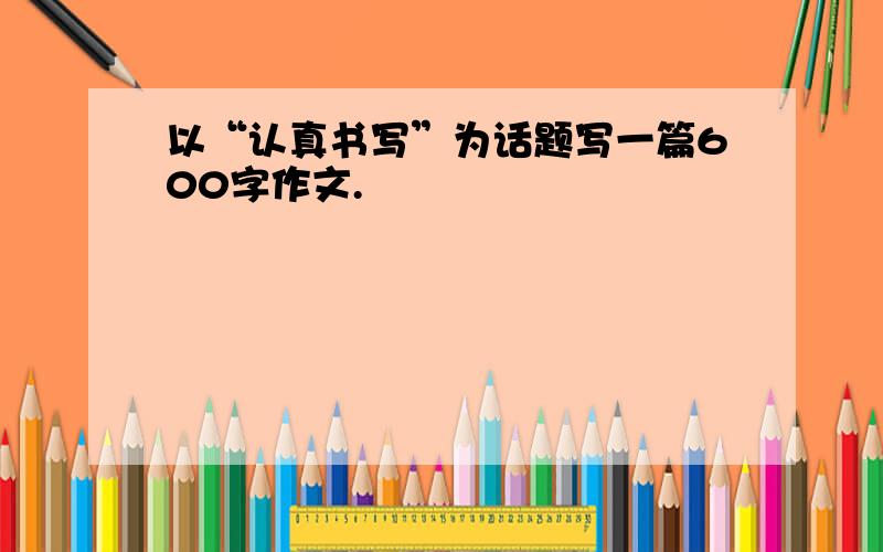 以“认真书写”为话题写一篇600字作文.