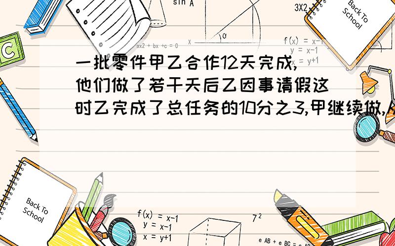 一批零件甲乙合作12天完成,他们做了若干天后乙因事请假这时乙完成了总任务的10分之3,甲继续做,从开始到完成用了14天问乙请加多少天（方程解）