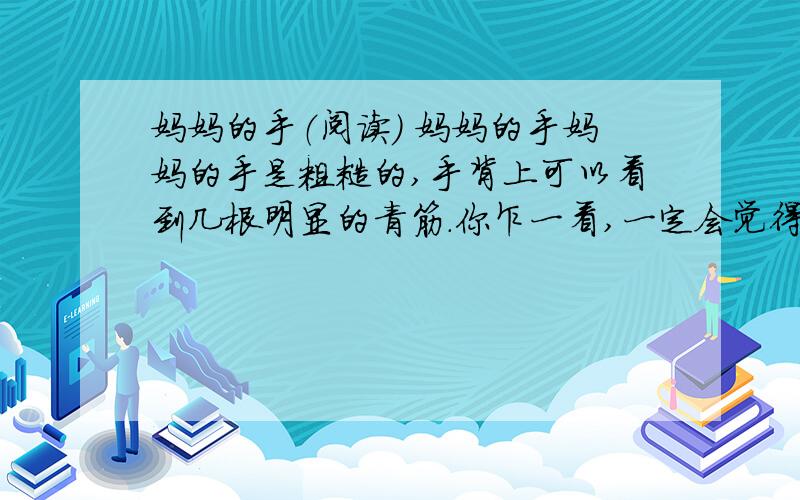 妈妈的手（阅读） 妈妈的手妈妈的手是粗糙的,手背上可以看到几根明显的青筋.你乍一看,一定会觉得这并没有什么稀奇,可这双手却使我羡慕.我家门前有一片无用的空地,杂草丛生,干巴巴的.